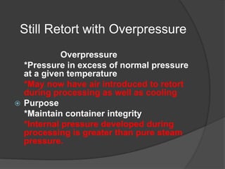 Still Retort with Overpressure
Overpressure
*Pressure in excess of normal pressure
at a given temperature
*May now have air introduced to retort
during processing as well as cooling
 Purpose
*Maintain container integrity
*Internal pressure developed during
processing is greater than pure steam
pressure.
 