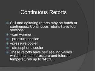 Continuous Retorts
 Still and agitating retorts may be batch or
continuous. Continuous retorts have four
sections:
 –can warmer
 –pressure section
 –pressure cooler
 –atmospheric cooler
 These retorts have self sealing valves
which maintain pressure and tolerate
temperatures up to 143°C.
 