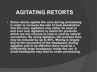 AGITATING RETORTS
 Some retorts agitate the cans during processing
in order to increase the rate of heat penetration
into the cans. Agitation may either be axial or
end over end. Agitation is useful for products
which are too viscous to heat or cool by natural
convection. By using agitation, the process time
may be reduced by up to 80%. Mixing is largely
due to the movement of the headspace during
agitation and to be effective there must be a
sufficiently large headspace inside the can. A
small headspace may lead to under processing.
 