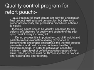 Quality control program for
retort pouch:-
Q.C. Procedures must include not only the end item or
final product testing based on samples, but also audit
procedures to verify that production procedures adhered
to rigidity.
Incoming pouch should be visually inspected for any
defects and checked for quality and strength of the seal
upon receipt every incoming lot.
During process it is important to control fill weight and
pack thickness; evacuation sealing (avoidance of
contaminants and proper time/temp.); the thermal process
parameters; and post process container handling to
minimize damage. In order to achieve an absolutely
minimum reject level of defective pouches especially for
leaks, retort pouches must be 100% inspected in process
after sealing and after retorting.
 