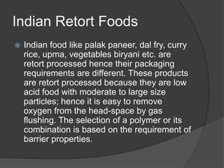 Indian Retort Foods
 Indian food like palak paneer, dal fry, curry
rice, upma, vegetables biryani etc. are
retort processed hence their packaging
requirements are different. These products
are retort processed because they are low
acid food with moderate to large size
particles; hence it is easy to remove
oxygen from the head-space by gas
flushing. The selection of a polymer or its
combination is based on the requirement of
barrier properties.
 