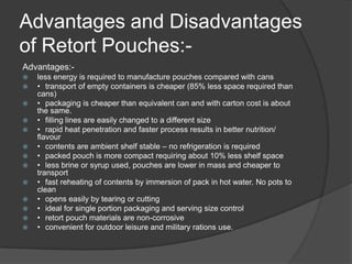 Advantages and Disadvantages
of Retort Pouches:-
Advantages:-
 less energy is required to manufacture pouches compared with cans
 • transport of empty containers is cheaper (85% less space required than
cans)
 • packaging is cheaper than equivalent can and with carton cost is about
the same.
 • filling lines are easily changed to a different size
 • rapid heat penetration and faster process results in better nutrition/
flavour
 • contents are ambient shelf stable – no refrigeration is required
 • packed pouch is more compact requiring about 10% less shelf space
 • less brine or syrup used, pouches are lower in mass and cheaper to
transport
 • fast reheating of contents by immersion of pack in hot water. No pots to
clean
 • opens easily by tearing or cutting
 • ideal for single portion packaging and serving size control
 • retort pouch materials are non-corrosive
 • convenient for outdoor leisure and military rations use.
 