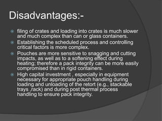 Disadvantages:-
 filing of crates and loading into crates is much slower
and much complex than can or glass containers.
 Establishing the scheduled process and controlling
critical factors is more complex.
 Pouches are more sensitive to snagging and cutting
impacts, as well as to a softening effect during
heating; therefore a pack integrity can be more easily
compromised than in rigid containers.
 High capital investment , especially in equipment
necessary for appropriate pouch handling during
loading and unloading of the retort (e.g., stackable
trays ,rack) and during post thermal process
handling to ensure pack integrity.
 