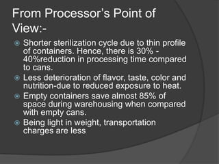 From Processor’s Point of
View:-
 Shorter sterilization cycle due to thin profile
of containers. Hence, there is 30% -
40%reduction in processing time compared
to cans.
 Less deterioration of flavor, taste, color and
nutrition-due to reduced exposure to heat.
 Empty containers save almost 85% of
space during warehousing when compared
with empty cans.
 Being light in weight, transportation
charges are less
 