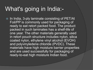 What's going in India:-
 In India, 3-ply laminate consisting of PET/Al
Foil/PP is commonly used for packaging of
ready to eat retort packed food. The product
packed in such laminates has a shelf-life of
one year. The other materials generally used
in retort pouch structure includes nylon, silica
coated nylon, ethylene vinyl alcohol (EVOH)
and polyvinyledene chloride (PVDC). These
materials have high moisture barrier properties
and are used successfully for packaging of
ready-to-eat high moisture Indian food.
 