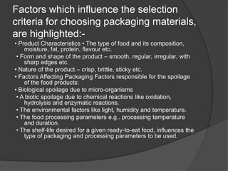 Factors which influence the selection
criteria for choosing packaging materials,
are highlighted:-
• Product Characteristics • The type of food and its composition,
moisture, fat, protein, flavour etc.
• Form and shape of the product – smooth, regular, irregular, with
sharp edges etc.
• Nature of the product – crisp, brittle, sticky etc.
• Factors Affecting Packaging Factors responsible for the spoilage
of the food products:
• Biological spoilage due to micro-organisms
• A biotic spoilage due to chemical reactions like oxidation,
hydrolysis and enzymatic reactions.
• The environmental factors like light, humidity and temperature.
• The food processing parameters e.g.. processing temperature
and duration.
• The shelf-life desired for a given ready-to-eat food, influences the
type of packaging and processing parameters to be used.
 
