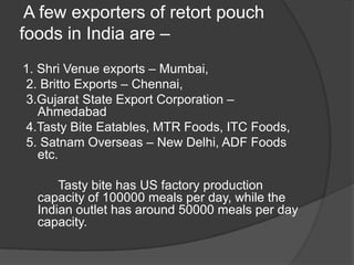 A few exporters of retort pouch
foods in India are –
1. Shri Venue exports – Mumbai,
2. Britto Exports – Chennai,
3.Gujarat State Export Corporation –
Ahmedabad
4.Tasty Bite Eatables, MTR Foods, ITC Foods,
5. Satnam Overseas – New Delhi, ADF Foods
etc.
Tasty bite has US factory production
capacity of 100000 meals per day, while the
Indian outlet has around 50000 meals per day
capacity.
 
