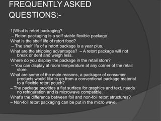 FREQUENTLY ASKED
QUESTIONS:-
1)What is retort packaging?
– Retort packaging is a self stable flexible package
What is the shelf life of retort food?
– The shelf life of a retort package is a year plus.
What are the shipping advantages? – A retort package will not
break or dent and weigh less.
Where do you display the package in the retail store?
– You can display at room temperature at any corner of the retail
store
What are some of the main reasons, a packager of consumer
products would like to go from a conventional package material
to a flexible retort pouch?
– The package provides a flat surface for graphics and text, needs
no refrigeration and is microwave compatible.
What's the difference between foil and non-foil retort structures?
– Non-foil retort packaging can be put in the micro wave.
 