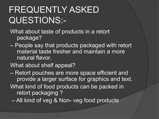 FREQUENTLY ASKED
QUESTIONS:-
What about taste of products in a retort
package?
– People say that products packaged with retort
material taste fresher and maintain a more
natural flavor.
What about shelf appeal?
– Retort pouches are more space efficient and
provide a larger surface for graphics and text.
What kind of food products can be packed in
retort packaging ?
– All kind of veg & Non- veg food products
 