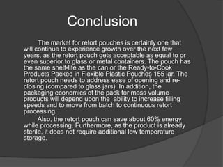 Conclusion
The market for retort pouches is certainly one that
will continue to experience growth over the next few
years, as the retort pouch gets acceptable as equal to or
even superior to glass or metal containers. The pouch has
the same shelf-life as the can or the Ready-to-Cook
Products Packed in Flexible Plastic Pouches 155 jar. The
retort pouch needs to address ease of opening and re-
closing (compared to glass jars). In addition, the
packaging economics of the pack for mass volume
products will depend upon the ability to increase filling
speeds and to move from batch to continuous retort
processing.
Also, the retort pouch can save about 60% energy
while processing. Furthermore, as the product is already
sterile, it does not require additional low temperature
storage.
 
