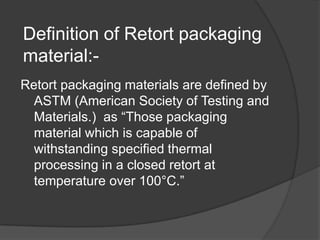 Definition of Retort packaging
material:-
Retort packaging materials are defined by
ASTM (American Society of Testing and
Materials.) as “Those packaging
material which is capable of
withstanding specified thermal
processing in a closed retort at
temperature over 100°C.”
 
