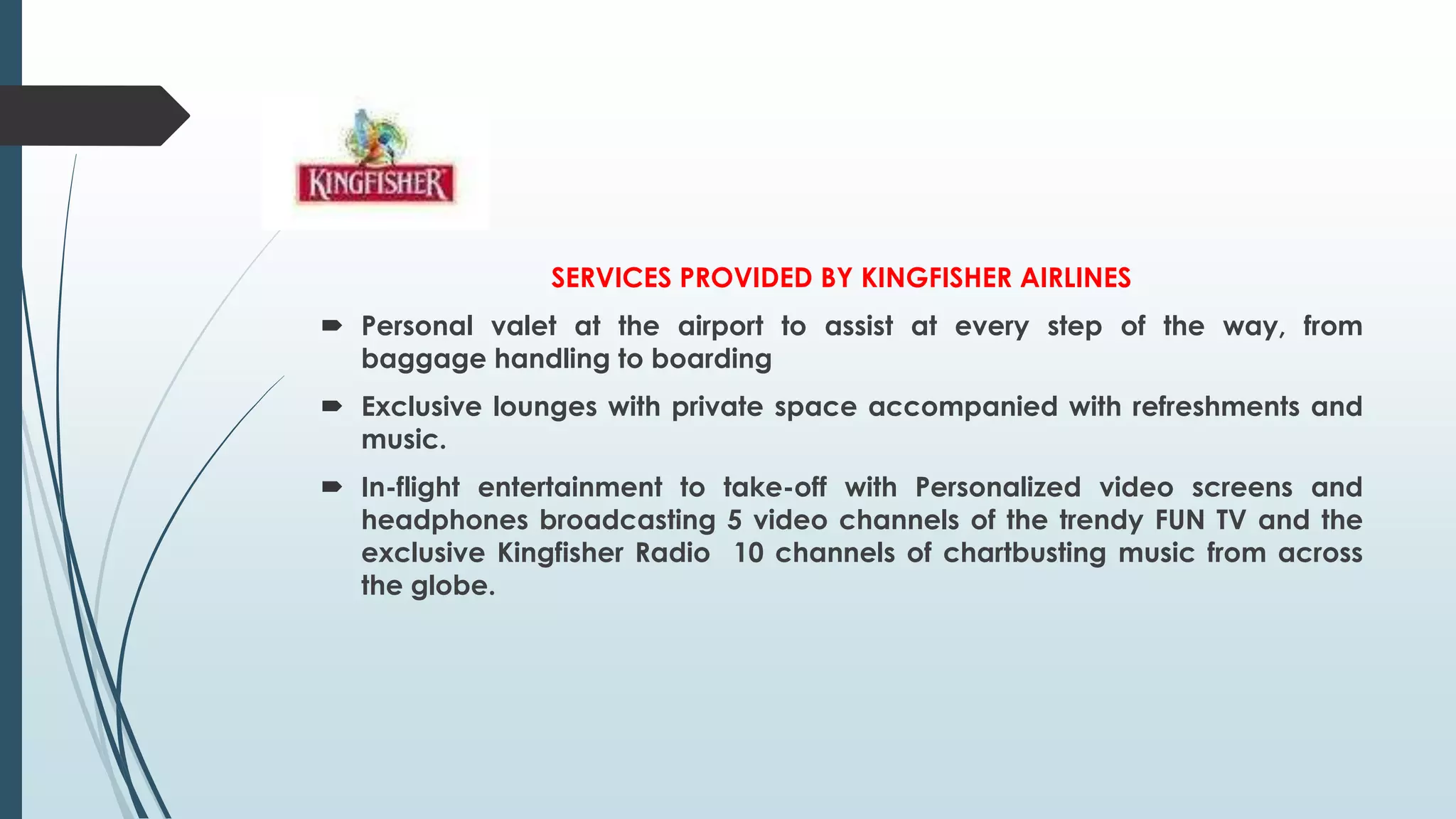 SERVICES PROVIDED BY KINGFISHER AIRLINES
 Personal valet at the airport to assist at every step of the way, from
baggage handling to boarding
 Exclusive lounges with private space accompanied with refreshments and
music.
 In-flight entertainment to take-off with Personalized video screens and
headphones broadcasting 5 video channels of the trendy FUN TV and the
exclusive Kingfisher Radio 10 channels of chartbusting music from across
the globe.
 