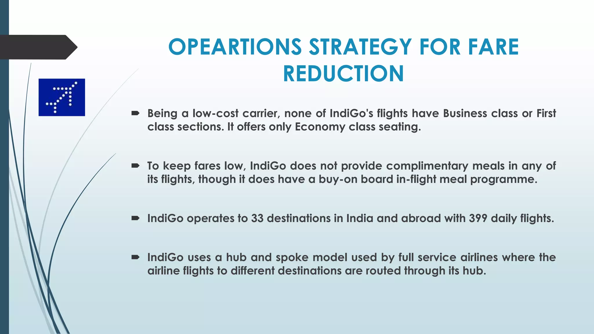 OPEARTIONS STRATEGY FOR FARE
REDUCTION
 Being a low-cost carrier, none of IndiGo's flights have Business class or First
class sections. It offers only Economy class seating.
 To keep fares low, IndiGo does not provide complimentary meals in any of
its flights, though it does have a buy-on board in-flight meal programme.
 IndiGo operates to 33 destinations in India and abroad with 399 daily flights.
 IndiGo uses a hub and spoke model used by full service airlines where the
airline flights to different destinations are routed through its hub.
 