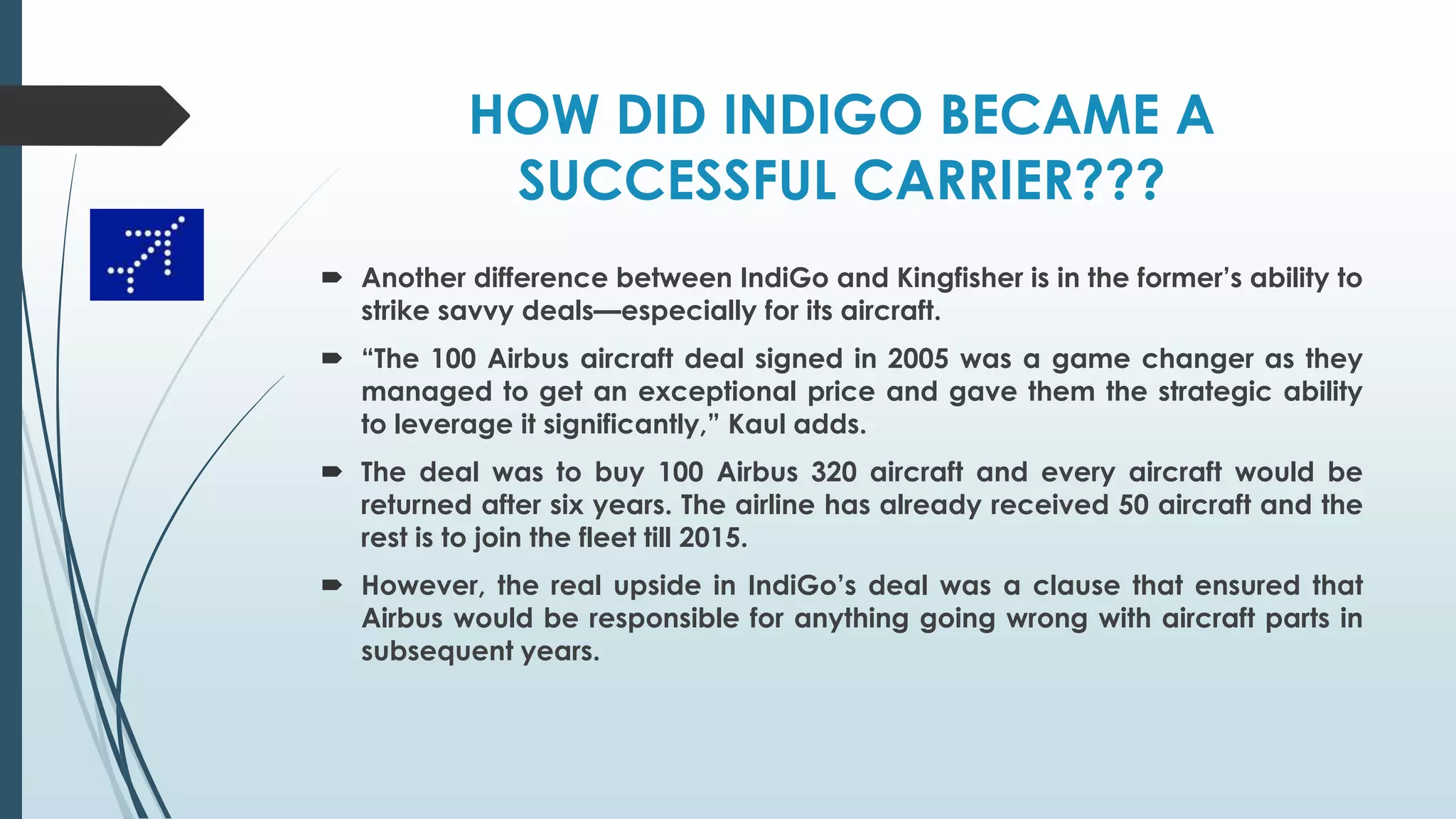 HOW DID INDIGO BECAME A
SUCCESSFUL CARRIER???
 Another difference between IndiGo and Kingfisher is in the former’s ability to
strike savvy deals—especially for its aircraft.
 “The 100 Airbus aircraft deal signed in 2005 was a game changer as they
managed to get an exceptional price and gave them the strategic ability
to leverage it significantly,” Kaul adds.
 The deal was to buy 100 Airbus 320 aircraft and every aircraft would be
returned after six years. The airline has already received 50 aircraft and the
rest is to join the fleet till 2015.
 However, the real upside in IndiGo’s deal was a clause that ensured that
Airbus would be responsible for anything going wrong with aircraft parts in
subsequent years.
 