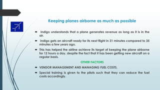 Keeping planes airborne as much as possible
 Indigo understands that a plane generates revenue as long as it is in the
air.
 Indigo gets an aircraft ready for its next flight in 31 minutes compared to 35
minutes a few years ago.
 This has helped the airline achieve its target of keeping the plane airborne
for 12 hours a day, despite the fact that it has been getting new aircraft on a
regular basis.
OTHER FACTORS
 VENDOR MANAGEMENT AND MANAGING FUEL COSTS.
 Special training is given to the pilots such that they can reduce the fuel
costs accordingly.
 