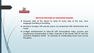 SERVICES PROVIDED BY KINGFISHER AIRLINES
 Personal valet at the airport to assist at every step of the way, from
baggage handling to boarding
 Exclusive lounges with private space accompanied with refreshments and
music.
 In-flight entertainment to take-off with Personalized video screens and
headphones broadcasting 5 video channels of the trendy FUN TV and the
exclusive Kingfisher Radio 10 channels of chartbusting music from across
the globe.
 