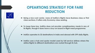 OPEARTIONS STRATEGY FOR FARE
REDUCTION
 Being a low-cost carrier, none of IndiGo's flights have Business class or First
class sections. It offers only Economy class seating.
 To keep fares low, IndiGo does not provide complimentary meals in any of
its flights, though it does have a buy-on board in-flight meal programme.
 IndiGo operates to 33 destinations in India and abroad with 399 daily flights.
 IndiGo uses a hub and spoke model used by full service airlines where the
airline flights to different destinations are routed through its hub.
 