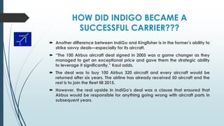 HOW DID INDIGO BECAME A
SUCCESSFUL CARRIER???
 Another difference between IndiGo and Kingfisher is in the former’s ability to
strike savvy deals—especially for its aircraft.
 “The 100 Airbus aircraft deal signed in 2005 was a game changer as they
managed to get an exceptional price and gave them the strategic ability
to leverage it significantly,” Kaul adds.
 The deal was to buy 100 Airbus 320 aircraft and every aircraft would be
returned after six years. The airline has already received 50 aircraft and the
rest is to join the fleet till 2015.
 However, the real upside in IndiGo’s deal was a clause that ensured that
Airbus would be responsible for anything going wrong with aircraft parts in
subsequent years.
 