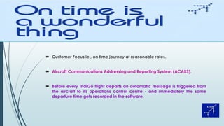  Customer Focus ie., on time journey at reasonable rates.
 Aircraft Communications Addressing and Reporting System (ACARS).
 Before every IndiGo flight departs an automatic message is triggered from
the aircraft to its operations control centre - and immediately the same
departure time gets recorded in the software.
 