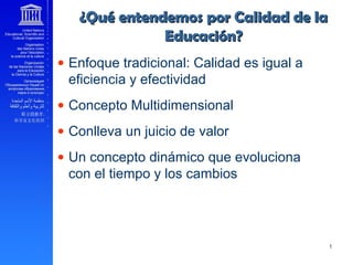 ______ 10
• Enfoque tradicional: Calidad es igual a
eficiencia y efectividad
• Concepto Multidimensional
• Conlleva un juicio de valor
• Un concepto dinámico que evoluciona
con el tiempo y los cambios
____
¿Qué entendemos por Calidad de la¿Qué entendemos por Calidad de la
Educación?Educación?
 