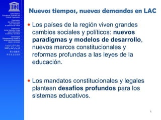 Nuevos tiempos, nuevas demandas en LAC
• Los países de la región viven grandes
cambios sociales y políticos: nuevos
paradigmas y modelos de desarrollo,
nuevos marcos constitucionales y
reformas profundas a las leyes de la
educación.
• Los mandatos constitucionales y legales
plantean desafíos profundos para los
sistemas educativos.
 