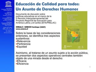 Educación de Calidad para todos:
Un Asunto de Derechos Humanos
Documento de discusión sobre
políticas educativas en el marco de la
II Reunión Intergubernamental del
Proyecto Regional de Educación para
América Latina y el Caribe (EFA/PRELAC)
OREALC / UNESCO Santiago (2007)
www.unesco.cl
Sobre la base de las consideraciones
anteriores, se identifica tres aspectos
sustantivos:
•Relevancia
•Pertinencia
•Equidad
Asimismo, al tratarse de un asunto sujeto a la acción pública,
se presentan dos aspectos operativos centrales también
objeto de una mirada desde el derecho:
•Eficacia
•Eficiencia
 