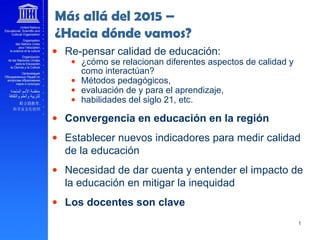 ______
Más allá del 2015 –
¿Hacia dónde vamos?
• Re-pensar calidad de educación:
• ¿cómo se relacionan diferentes aspectos de calidad y
como interactúan?
• Métodos pedagógicos,
• evaluación de y para el aprendizaje,
• habilidades del siglo 21, etc.
• Convergencia en educación en la región
• Establecer nuevos indicadores para medir calidad
de la educación
• Necesidad de dar cuenta y entender el impacto de
la educación en mitigar la inequidad
• Los docentes son clave
 