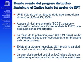 Dando cuenta del progreso de LatinoDando cuenta del progreso de Latino
América y el Caribe hacia las metas de EPTAmérica y el Caribe hacia las metas de EPT
• UPE dejó de ser un desafío dado que la matrícula
alcanzó un 95% (UIS, 2008)
• Acceso al nivel pre-primario (ECCE), acceso y
conclusión de la educación secundaria & TVET, son
preocupaciones importantes.
• La mitad de la población joven (20 a 24 años) no ha
completado la educación secundaria, el umbral para
salir de la pobreza.
• Existe una urgente necesidad de mejorar la calidad
de la educación en todos los niveles.
• La gran desigualdad social en LAC sigue siendo un
problema que la educación no ha podido solucionar.
 