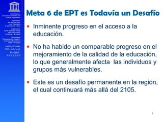 Meta 6 de EPT es Todavía un Desafío
• Inminente progreso en el acceso a la
educación.
• No ha habido un comparable progreso en el
mejoramiento de la calidad de la educación,
lo que generalmente afecta las individuos y
grupos más vulnerables.
• Este es un desafío permanente en la región,
el cual continuará más allá del 2105.
 