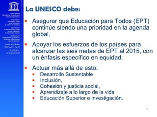 • Asegurar que Educación para Todos (EPT)
continúe siendo una prioridad en la agenda
global.
• Apoyar los esfuerzos de los países para
alcanzar las seis metas de EPT al 2015, con
un énfasis específico en equidad.
• Actuar más allá de esto:
• Desarrollo Sustentable
• Inclusión,
• Cohesión y justicia social,
• Aprendizaje a lo largo de la vida
• Educación Superior e investigación.
La UNESCO debe:
 
