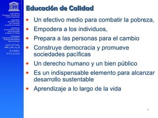 • Un efectivo medio para combatir la pobreza,
• Empodera a los individuos,
• Prepara a las personas para el cambio
• Construye democracia y promueve
sociedades pacíficas
• Un derecho humano y un bien público
• Es un indispensable elemento para alcanzar
desarrollo sustentable
• Aprendizaje a lo largo de la vida
Educación de CalidadEducación de Calidad
 