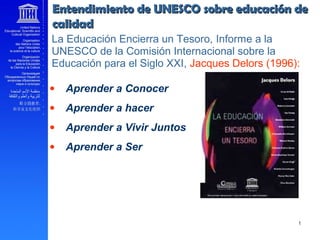 • Aprender a Conocer
• Aprender a hacer
• Aprender a Vivir Juntos
• Aprender a Ser
La Educación Encierra un Tesoro, Informe a la
UNESCO de la Comisión Internacional sobre la
Educación para el Siglo XXI, Jacques Delors (1996):
Entendimiento de UNESCO sobre educación deEntendimiento de UNESCO sobre educación de
calidadcalidad
 