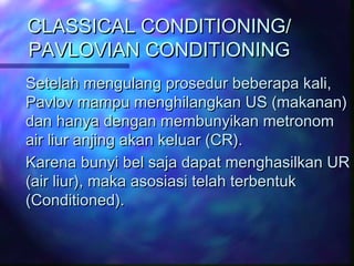 CLASSICAL CONDITIONING/CLASSICAL CONDITIONING/
PAVLOVIAN CONDITIONINGPAVLOVIAN CONDITIONING
Setelah mengulang prosedur beberapa kali,Setelah mengulang prosedur beberapa kali,
Pavlov mampu menghilangkan US (makanan)Pavlov mampu menghilangkan US (makanan)
dan hanya dengan membunyikan metronomdan hanya dengan membunyikan metronom
air liur anjing akan keluar (CR).air liur anjing akan keluar (CR).
Karena bunyi bel saja dapat menghasilkan URKarena bunyi bel saja dapat menghasilkan UR
(air liur), maka asosiasi telah terbentuk(air liur), maka asosiasi telah terbentuk
(Conditioned).(Conditioned).
 