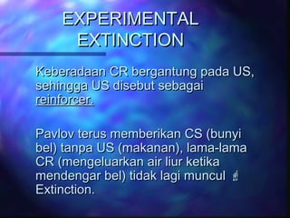 EXPERIMENTALEXPERIMENTAL
EXTINCTIONEXTINCTION
Keberadaan CR bergantung pada US,Keberadaan CR bergantung pada US,
sehingga US disebut sebagaisehingga US disebut sebagai
reinforcer.reinforcer.
Pavlov terus memberikan CS (bunyiPavlov terus memberikan CS (bunyi
bel) tanpa US (makanan), lama-lamabel) tanpa US (makanan), lama-lama
CR (mengeluarkan air liur ketikaCR (mengeluarkan air liur ketika
mendengar bel) tidak lagi munculmendengar bel) tidak lagi muncul 
Extinction.Extinction.
 