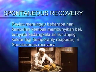 SPONTANEOUS RECOVERYSPONTANEOUS RECOVERY
Pavlov menunggu beberapa hari,Pavlov menunggu beberapa hari,
kemudian kembali membunyikan bel,kemudian kembali membunyikan bel,
ternyata kadangkala air liur anjingternyata kadangkala air liur anjing
keluar lagi (temporarily reappear)keluar lagi (temporarily reappear) 
Spontaneous recoverySpontaneous recovery
 