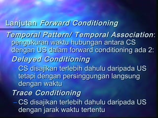 LanjutanLanjutan Forward ConditioningForward Conditioning
Temporal Pattern/ Temporal AssociationTemporal Pattern/ Temporal Association ::
pengukuran waktu hubungan antara CSpengukuran waktu hubungan antara CS
dengan US dalam forward conditioning ada 2:dengan US dalam forward conditioning ada 2:
Delayed ConditioningDelayed Conditioning
– CS disajikan terlebih dahulu daripada USCS disajikan terlebih dahulu daripada US
tetapi dengan persinggungan langsungtetapi dengan persinggungan langsung
dengan waktudengan waktu
Trace ConditioningTrace Conditioning
– CS disajikan terlebih dahulu daripada USCS disajikan terlebih dahulu daripada US
dengan jarak waktu tertentudengan jarak waktu tertentu
 