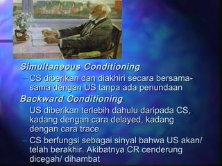 Simultaneous ConditioningSimultaneous Conditioning
– CS diberikan dan diakhiri secara bersama-CS diberikan dan diakhiri secara bersama-
sama dengan US tanpa ada penundaansama dengan US tanpa ada penundaan
Backward ConditioningBackward Conditioning
– US diberikan terlebih dahulu daripada CS,US diberikan terlebih dahulu daripada CS,
kadang dengan cara delayed, kadangkadang dengan cara delayed, kadang
dengan cara tracedengan cara trace
– CS berfungsi sebagai sinyal bahwa US akan/CS berfungsi sebagai sinyal bahwa US akan/
telah berakhir. Akibatnya CR cenderungtelah berakhir. Akibatnya CR cenderung
dicegah/ dihambatdicegah/ dihambat
 