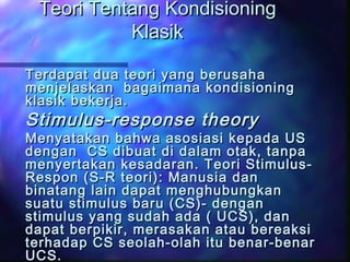 Teori Tentang KondisioningTeori Tentang Kondisioning
KlasikKlasik
Terdapat dua teori yang berusahaTerdapat dua teori yang berusaha
menjelaskan bagaimana kondisioningmenjelaskan bagaimana kondisioning
klasik bekerja.klasik bekerja.
Stimulus-response theoryStimulus-response theory
Menyatakan bahwa asosiasi kepada USMenyatakan bahwa asosiasi kepada US
dengan CS dibuat di dalam otak, tanpadengan CS dibuat di dalam otak, tanpa
menyertakan kesadaran. Teori Stimulus-menyertakan kesadaran. Teori Stimulus-
Respon (S-R teori): Manusia danRespon (S-R teori): Manusia dan
binatang lain dapat menghubungkanbinatang lain dapat menghubungkan
suatu stimulus baru (CS)- dengansuatu stimulus baru (CS)- dengan
stimulus yang sudah ada ( UCS), danstimulus yang sudah ada ( UCS), dan
dapat berpikir, merasakan atau bereaksidapat berpikir, merasakan atau bereaksi
terhadap CS seolah-olah itu benar-benarterhadap CS seolah-olah itu benar-benar
UCS.UCS.
 