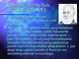 Kontribusi Penting PadaKontribusi Penting Pada
SOCIAL SCIENCES.SOCIAL SCIENCES.
 Awal 1930, Pavlov mencobaAwal 1930, Pavlov mencoba
menerapkan hukum2 tersebut untukmenerapkan hukum2 tersebut untuk
Psychoses.Psychoses.
 Asumsi: karakteristik hambatan yang berlebihanAsumsi: karakteristik hambatan yang berlebihan
pada orang yang psikotik adalah mekanismepada orang yang psikotik adalah mekanisme
pertahanan-- shutting out the external world –pertahanan-- shutting out the external world –
yaitu memisahkan stimuli yang membahayakanyaitu memisahkan stimuli yang membahayakan
(excluded injurious stimuli) yang sebelumnya(excluded injurious stimuli) yang sebelumnya
pernah menimbulkan eksitasi yang ekstrimpernah menimbulkan eksitasi yang ekstrim  jadijadi
dasar terapi pasien psikiatri di Rusia (in nondasar terapi pasien psikiatri di Rusia (in non
stimulating external surroundings)stimulating external surroundings)
 