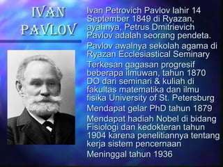 IVANIVAN
PAVLOVPAVLOV
Ivan Petrovich Pavlov lahir 14Ivan Petrovich Pavlov lahir 14
September 1849 di Ryazan,September 1849 di Ryazan,
ayahnya, Petrus Dmitrievichayahnya, Petrus Dmitrievich
Pavlov adalah seorang pendeta.Pavlov adalah seorang pendeta.
Pavlov awalnya sekolah agama diPavlov awalnya sekolah agama di
Ryazan Ecclesiastical SeminaryRyazan Ecclesiastical Seminary
Terkesan gagasan progresifTerkesan gagasan progresif
beberapa ilmuwan, tahun 1870beberapa ilmuwan, tahun 1870
DO dari seminari & kuliah diDO dari seminari & kuliah di
fakultas matematika dan ilmufakultas matematika dan ilmu
fisika University of St. Petersburgfisika University of St. Petersburg
Mendapat gelar PhD tahun 1879Mendapat gelar PhD tahun 1879
Mendapat hadiah Nobel di bidangMendapat hadiah Nobel di bidang
Fisiologi dan kedokteran tahunFisiologi dan kedokteran tahun
1904 karena penelitiannya tentang1904 karena penelitiannya tentang
kerja sistem pencernaankerja sistem pencernaan
Meninggal tahun 1936Meninggal tahun 1936
 