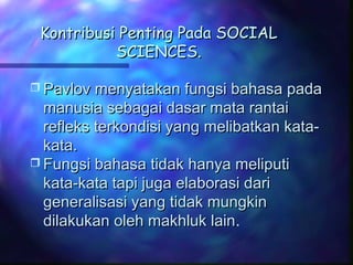 Kontribusi Penting Pada SOCIALKontribusi Penting Pada SOCIAL
SCIENCES.SCIENCES.
 Pavlov menyatakan fungsi bahasa padaPavlov menyatakan fungsi bahasa pada
manusia sebagai dasar mata rantaimanusia sebagai dasar mata rantai
refleks terkondisi yang melibatkan kata-refleks terkondisi yang melibatkan kata-
kata.kata.
 Fungsi bahasa tidak hanya meliputiFungsi bahasa tidak hanya meliputi
kata-kata tapi juga elaborasi darikata-kata tapi juga elaborasi dari
generalisasi yang tidak mungkingeneralisasi yang tidak mungkin
dilakukan oleh makhluk laindilakukan oleh makhluk lain.
 
