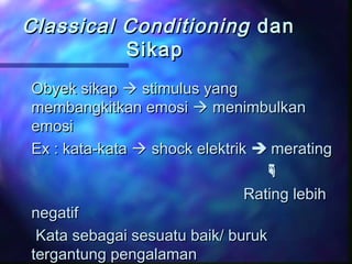 Classical ConditioningClassical Conditioning dandan
SikapSikap
Obyek sikapObyek sikap  stimulus yangstimulus yang
membangkitkan emosimembangkitkan emosi  menimbulkanmenimbulkan
emosiemosi
Ex : kata-kataEx : kata-kata  shock elektrikshock elektrik  meratingmerating

Rating lebihRating lebih
negatifnegatif
Kata sebagai sesuatu baik/ burukKata sebagai sesuatu baik/ buruk
tergantung pengalamantergantung pengalaman
 