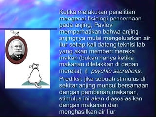 Ketika melakukan penelitianKetika melakukan penelitian
mengenai fisiologi pencernaanmengenai fisiologi pencernaan
pada anjing, Pavlovpada anjing, Pavlov
memperhatikan bahwa anjing-memperhatikan bahwa anjing-
anjingnya mulai mengeluarkan airanjingnya mulai mengeluarkan air
liur setiap kali datang teknisi labliur setiap kali datang teknisi lab
yang akan memberi merekayang akan memberi mereka
makan (bukan hanya ketikamakan (bukan hanya ketika
makanan diletakkan di depanmakanan diletakkan di depan
mereka)mereka)  psychic secretionspsychic secretions..
Prediksi: jika sebuah stimulus diPrediksi: jika sebuah stimulus di
sekitar anjing muncul bersamaansekitar anjing muncul bersamaan
dengan pemberian makanan,dengan pemberian makanan,
stimulus ini akan diasosiasikanstimulus ini akan diasosiasikan
dengan makanan dandengan makanan dan
menghasilkan air liurmenghasilkan air liur
 
