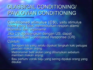 CLASSICAL CONDITIONING/CLASSICAL CONDITIONING/
PAVLOVIAN CONDITIONINGPAVLOVIAN CONDITIONING
Conditioned stimulus (CS),Conditioned stimulus (CS), yaitu stimulusyaitu stimulus
netral yang tidak menimbulkan respon alami/netral yang tidak menimbulkan respon alami/
otomatis dari organismeotomatis dari organisme
Jika CS dipasangkan dengan US, dapatJika CS dipasangkan dengan US, dapat
menimbulkan Conditioned Response (CR)menimbulkan Conditioned Response (CR)
Contoh:Contoh:
– Seragam lab yang selalu dipakai/ langkah kaki petugasSeragam lab yang selalu dipakai/ langkah kaki petugas
pemberi makan anjingpemberi makan anjing
– Metronome/ bell/ siulan yang dibunyikan sebelumMetronome/ bell/ siulan yang dibunyikan sebelum
memberi makan anjing.memberi makan anjing.
– Bau parfum/ corak baju yang sering dipakai orang yangBau parfum/ corak baju yang sering dipakai orang yang
disukaidisukai
 