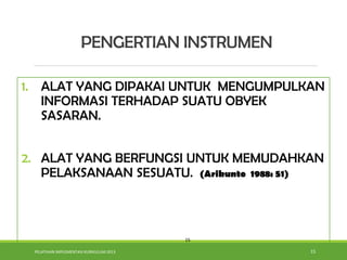 PELATIHAN IMPLEMENTASI KURIKULUM 2013 15
1. ALAT YANG DIPAKAI UNTUK MENGUMPULKAN
INFORMASI TERHADAP SUATU OBYEK
SASARAN.
2. ALAT YANG BERFUNGSI UNTUK MEMUDAHKAN
PELAKSANAAN SESUATU. (Arikunto 1988: 51)
15
PENGERTIAN INSTRUMEN
 