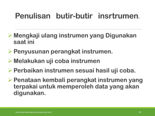 PELATIHAN IMPLEMENTASI KURIKULUM 2013 19
 Mengkaji ulang instrumen yang Digunakan
saat ini
 Penyusunan perangkat instrumen.
 Melakukan uji coba instrumen
 Perbaikan instrumen sesuai hasil uji coba.
 Penataan kembali perangkat instrumen yang
terpakai untuk memperoleh data yang akan
digunakan.
Penulisan butir-butir insrtrumen.
 