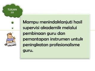 Mampu menindaklanjuti hasil
supervisi akademik melalui
pembinaan guru dan
pemantapan instrumen untuk
peningkatan profesionalisme
guru.
TUJUAN
???
 