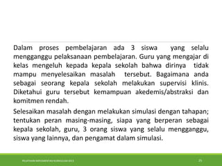 PELATIHAN IMPLEMENTASI KURIKULUM 2013 25
.Dalam proses pembelajaran ada 3 siswa yang selalu
mengganggu pelaksanaan pembelajaran. Guru yang mengajar di
kelas mengeluh kepada kepala sekolah bahwa dirinya tidak
mampu menyelesaikan masalah tersebut. Bagaimana anda
sebagai seorang kepala sekolah melakukan supervisi klinis.
Diketahui guru tersebut kemampuan akedemis/abstraksi dan
komitmen rendah.
Selesaikan masalah dengan melakukan simulasi dengan tahapan;
tentukan peran masing-masing, siapa yang berperan sebagai
kepala sekolah, guru, 3 orang siswa yang selalu mengganggu,
siswa yang lainnya, dan pengamat dalam simulasi.
 