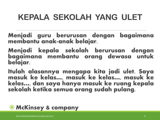 PELATIHAN IMPLEMENTASI KURIKULUM 2013 6
KEPALA SEKOLAH YANG ULET
Menjadi guru berurusan dengan bagaimana
membantu anak-anak belajar.
Menjadi kepala sekolah berurusan dengan
bagaimana membantu orang dewasa untuk
belajar.
Itulah alasannya mengapa kita jadi ulet. Saya
masuk ke kelas…, masuk ke kelas…, masuk ke
kelas…, dan saya hanya masuk ke ruang kepala
sekolah ketika semua orang sudah pulang.
 McKinsey & company
 