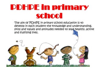 PDHPE in primary
school
The aim of PDHPE in primary school education is to
develop in each student the knowledge and understanding,
skills and values and attitudes needed to lead healthy, active
and fulfilling lives.
 